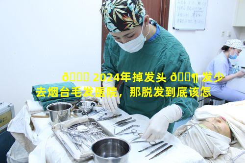 🐛 2024年掉发头 🐶 发少去烟台毛发医院，那脱发到底该怎么办呢